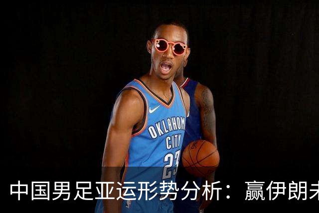 中国男足亚运形势分析：赢伊朗未必确保晋级！极端情况可能两连胜仍出局